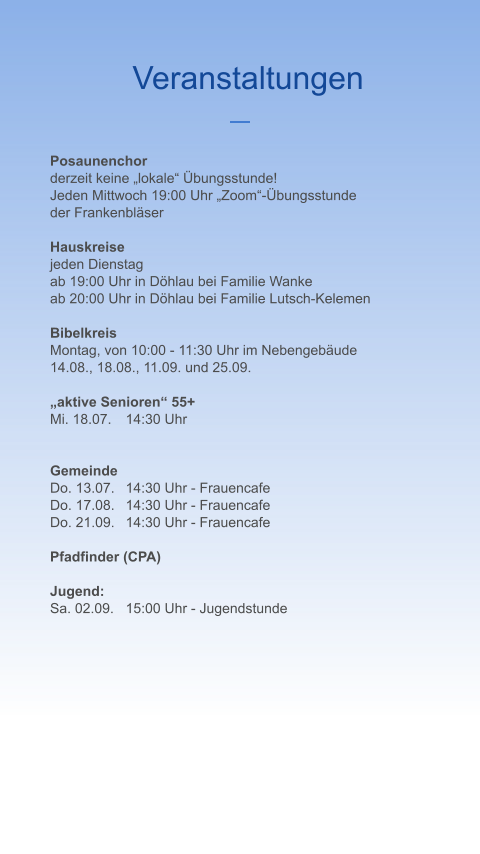 Veranstaltungen Posaunenchor derzeit keine „lokale“ Übungsstunde! Jeden Mittwoch 19:00 Uhr „Zoom“-Übungsstunde  der Frankenbläser  Hauskreise jeden Dienstag  ab 19:00 Uhr in Döhlau bei Familie Wanke ab 20:00 Uhr in Döhlau bei Familie Lutsch-Kelemen  Bibelkreis Montag, von 10:00 - 11:30 Uhr im Nebengebäude 14.08., 18.08., 11.09. und 25.09.  „aktive Senioren“ 55+ Mi. 18.07.	14:30 Uhr   Gemeinde Do. 13.07.	14:30 Uhr - Frauencafe Do. 17.08.	14:30 Uhr - Frauencafe Do. 21.09.	14:30 Uhr - Frauencafe  Pfadfinder (CPA)  Jugend: Sa. 02.09.	15:00 Uhr - Jugendstunde